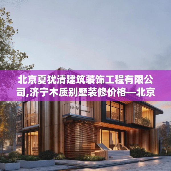 北京夏犹清建筑装饰工程有限公司,济宁木质别墅装修价格—北京夏犹清建筑装饰工程有限公司181.a57b58c61fgy.68jhhj