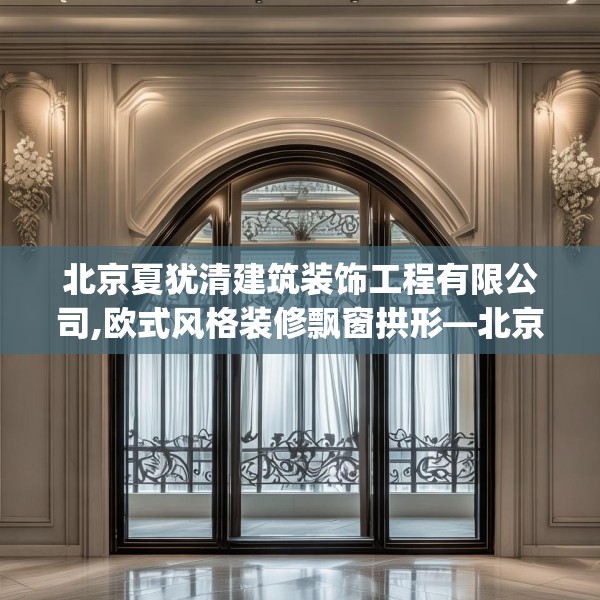 北京夏犹清建筑装饰工程有限公司,欧式风格装修飘窗拱形—北京夏犹清建筑装饰工程有限公司404.a280b281c284fgy.291wew