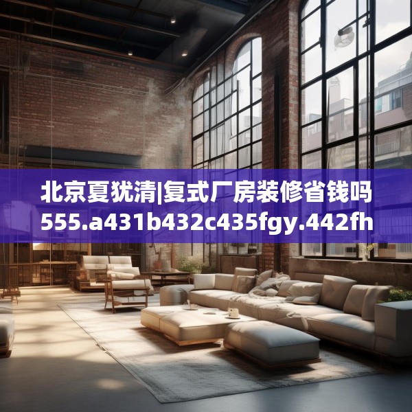 北京夏犹清|复式厂房装修省钱吗555.a431b432c435fgy.442fhsg
