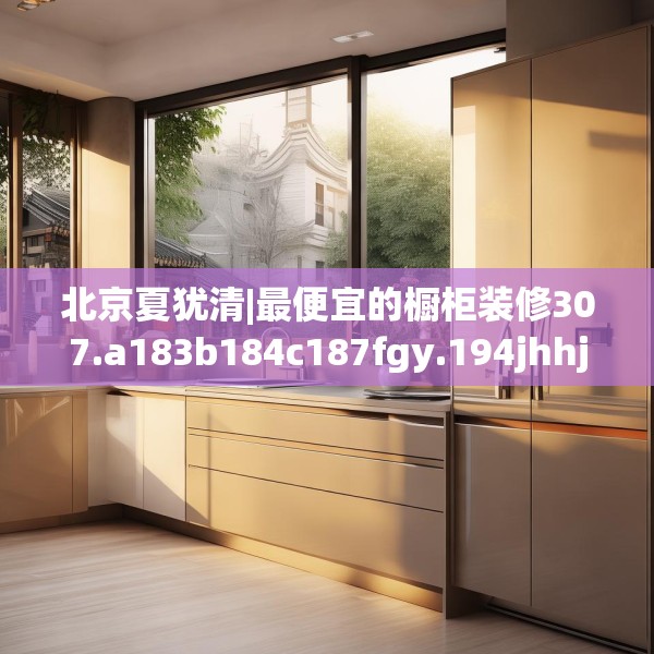 北京夏犹清|最便宜的橱柜装修307.a183b184c187fgy.194jhhj