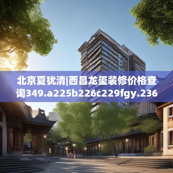 北京夏犹清|西昌龙玺装修价格查询349.a225b226c229fgy.236fdsfds
