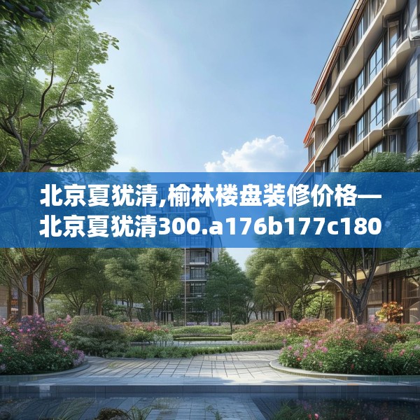 北京夏犹清,榆林楼盘装修价格—北京夏犹清300.a176b177c180fgy.187lkjl
