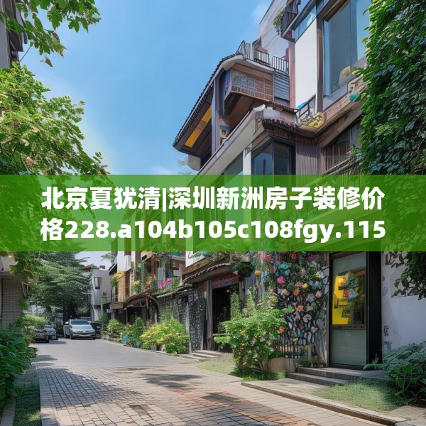 北京夏犹清|深圳新洲房子装修价格228.a104b105c108fgy.115lkjl