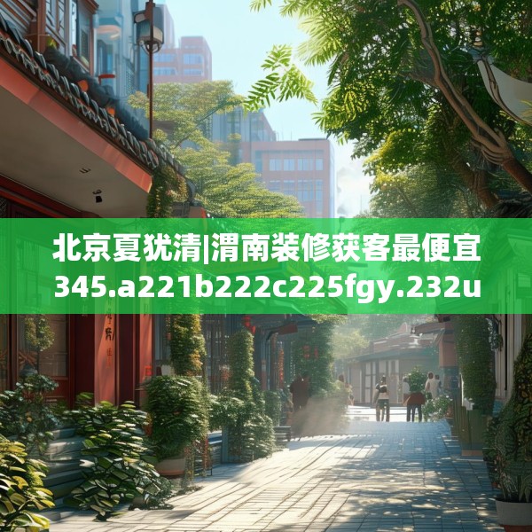 北京夏犹清|渭南装修获客最便宜345.a221b222c225fgy.232uyk