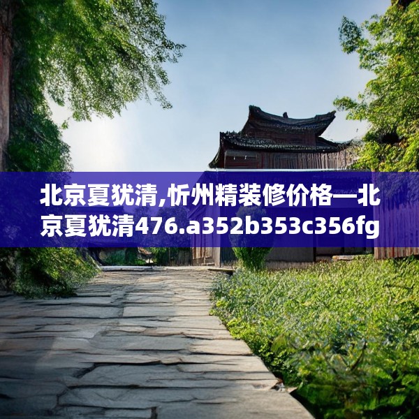 北京夏犹清,忻州精装修价格—北京夏犹清476.a352b353c356fgy.363wew