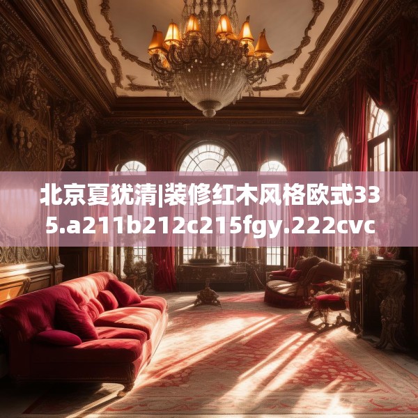 北京夏犹清|装修红木风格欧式335.a211b212c215fgy.222cvcx
