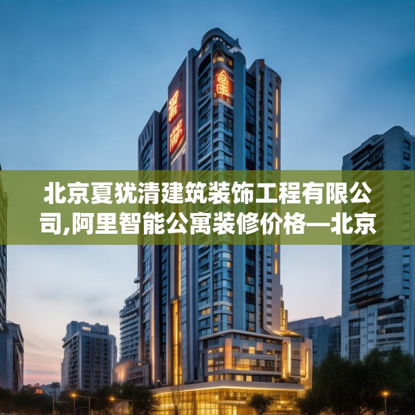 北京夏犹清建筑装饰工程有限公司,阿里智能公寓装修价格—北京夏犹清建筑装饰工程有限公司291.a167b168c171fgy.178uyk