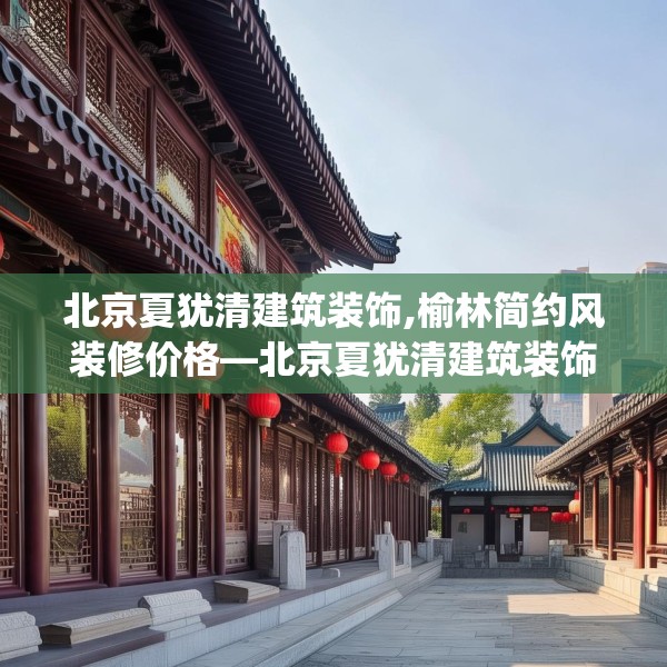 北京夏犹清建筑装饰,榆林简约风装修价格—北京夏犹清建筑装饰251.a127b128c131fgy.138bnbn