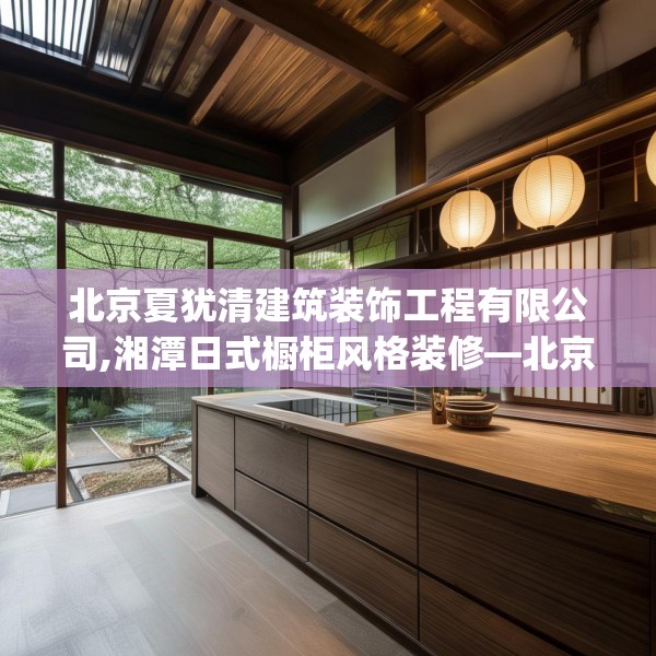 北京夏犹清建筑装饰工程有限公司,湘潭日式橱柜风格装修—北京夏犹清建筑装饰工程有限公司241.a117b118c121fgy.128fdsfds