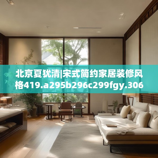 北京夏犹清|宋式简约家居装修风格419.a295b296c299fgy.306fds