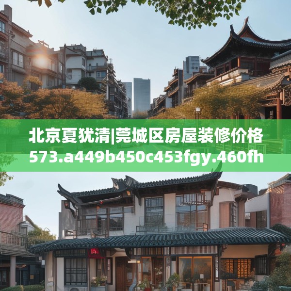 北京夏犹清|莞城区房屋装修价格573.a449b450c453fgy.460fhsg