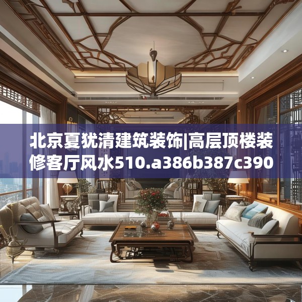 北京夏犹清建筑装饰|高层顶楼装修客厅风水510.a386b387c390fgy.397dsfds