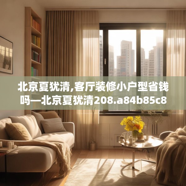 北京夏犹清,客厅装修小户型省钱吗—北京夏犹清208.a84b85c88fgy.95sdA