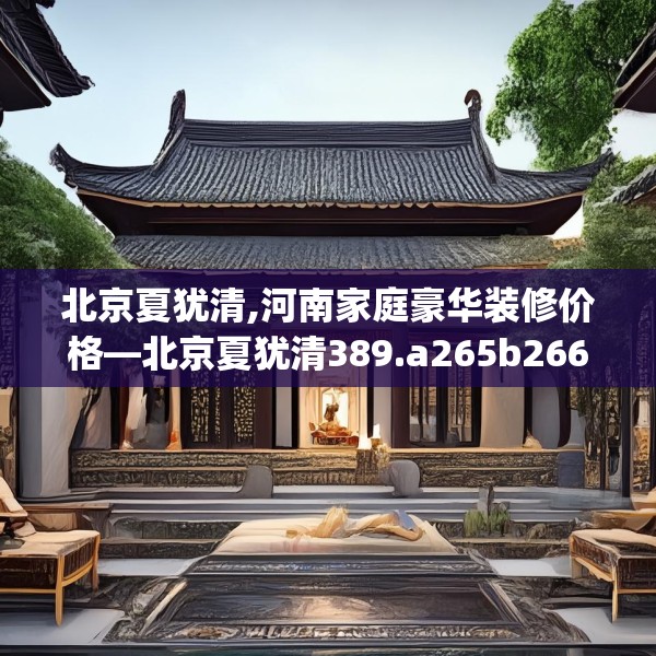 北京夏犹清,河南家庭豪华装修价格—北京夏犹清389.a265b266c269fgy.276cvcx