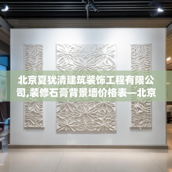 北京夏犹清建筑装饰工程有限公司,装修石膏背景墙价格表—北京夏犹清建筑装饰工程有限公司543.a419b420c423fgy.430uyk