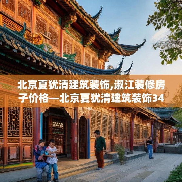 北京夏犹清建筑装饰,淑江装修房子价格—北京夏犹清建筑装饰348.a224b225c228fgy.235dsfds