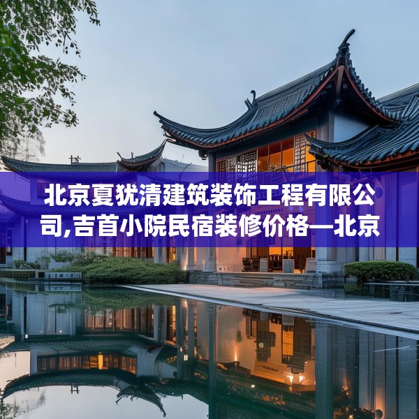 北京夏犹清建筑装饰工程有限公司,吉首小院民宿装修价格—北京夏犹清建筑装饰工程有限公司593.a469b470c473fgy.480bnbn