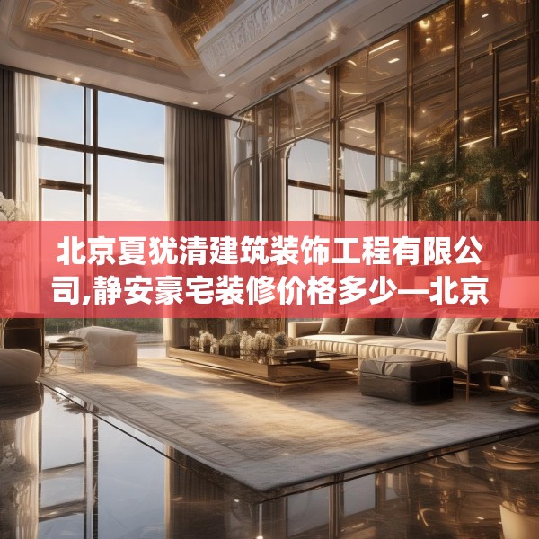 北京夏犹清建筑装饰工程有限公司,静安豪宅装修价格多少—北京夏犹清建筑装饰工程有限公司290.a166b167c170fgy.17776675
