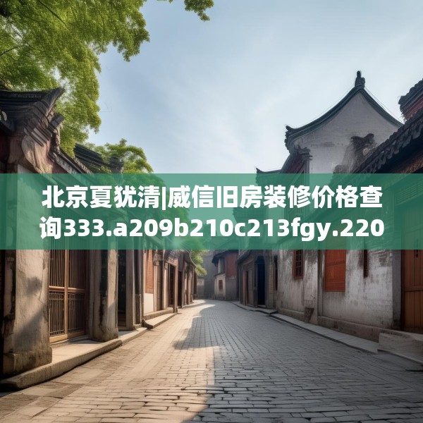 北京夏犹清|威信旧房装修价格查询333.a209b210c213fgy.220fghfd