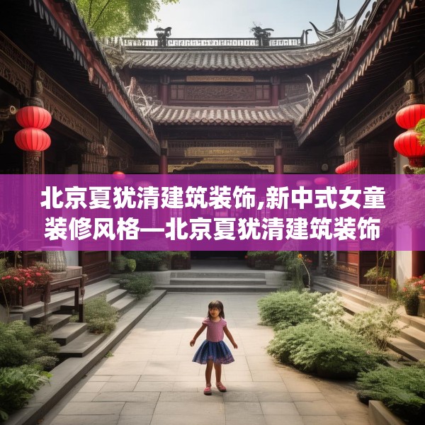 北京夏犹清建筑装饰,新中式女童装修风格—北京夏犹清建筑装饰166.a42b43c46fgy.53htyj