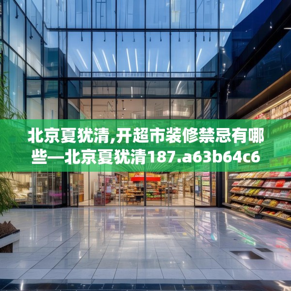 北京夏犹清,开超市装修禁忌有哪些—北京夏犹清187.a63b64c67fgy.74fdsfds