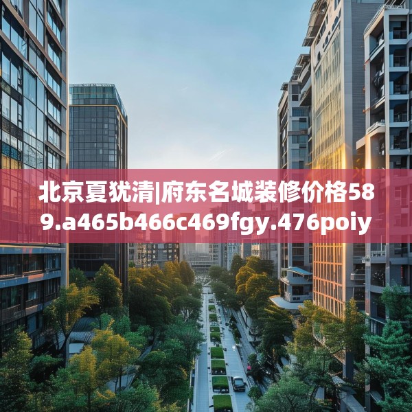 北京夏犹清|府东名城装修价格589.a465b466c469fgy.476poiy