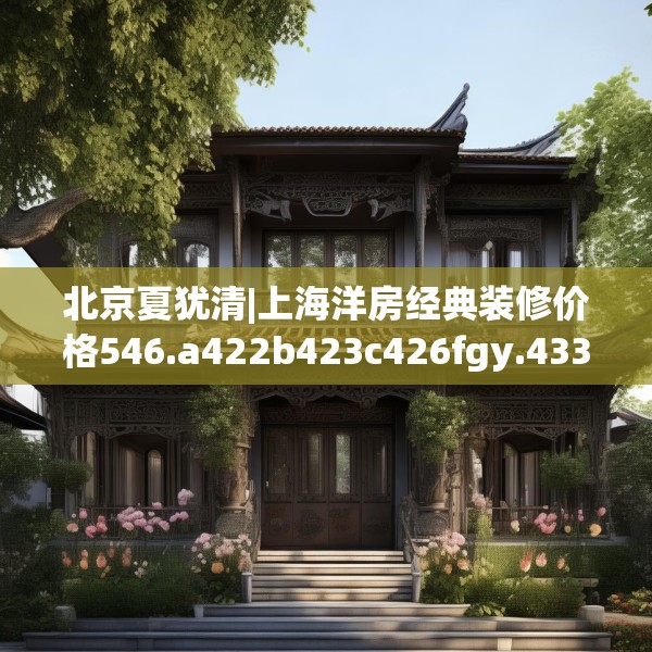 北京夏犹清|上海洋房经典装修价格546.a422b423c426fgy.433dsfds