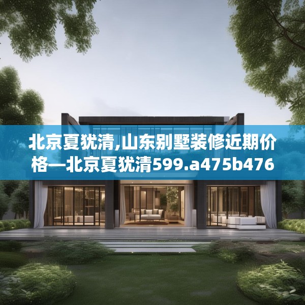 北京夏犹清,山东别墅装修近期价格—北京夏犹清599.a475b476c479fgy.486fds