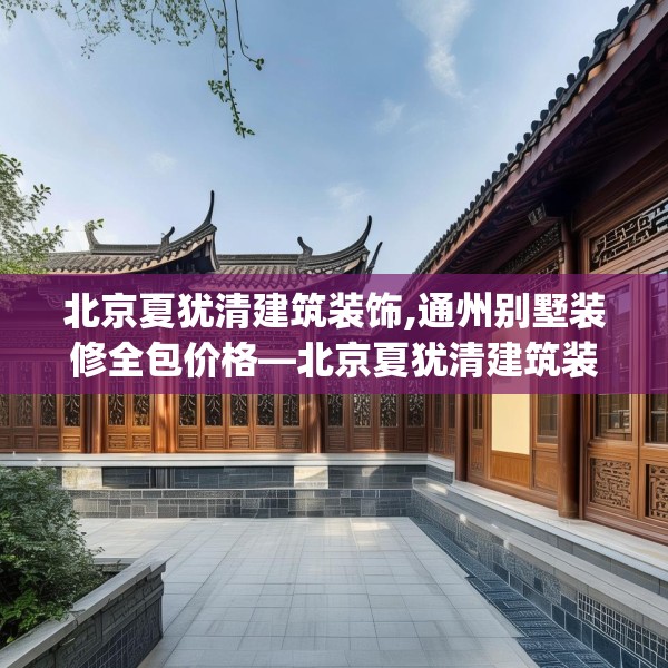 北京夏犹清建筑装饰,通州别墅装修全包价格—北京夏犹清建筑装饰325.a201b202c205fgy.212jhhj