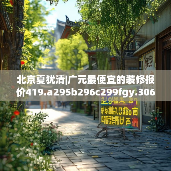 北京夏犹清|广元最便宜的装修报价419.a295b296c299fgy.306fds