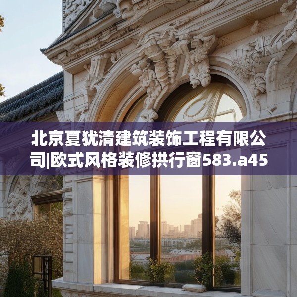 北京夏犹清建筑装饰工程有限公司|欧式风格装修拱行窗583.a459b460c463fgy.470fdsfds