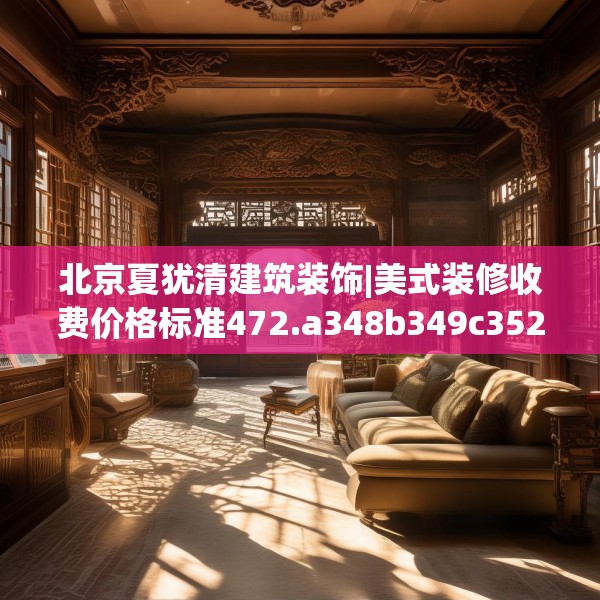 北京夏犹清建筑装饰|美式装修收费价格标准472.a348b349c352fgy.359htyj