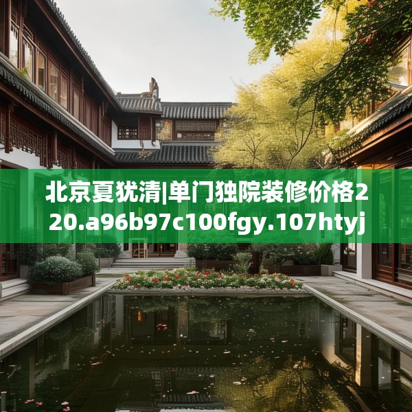 北京夏犹清|单门独院装修价格220.a96b97c100fgy.107htyj