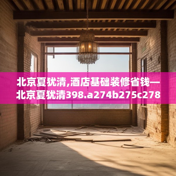 北京夏犹清,酒店基础装修省钱—北京夏犹清398.a274b275c278fgy.28576669