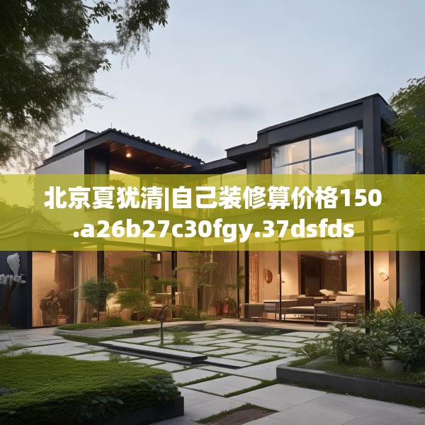 北京夏犹清|自己装修算价格150.a26b27c30fgy.37dsfds