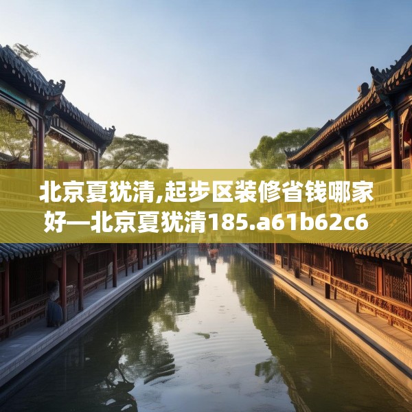 北京夏犹清,起步区装修省钱哪家好—北京夏犹清185.a61b62c65fgy.72fds