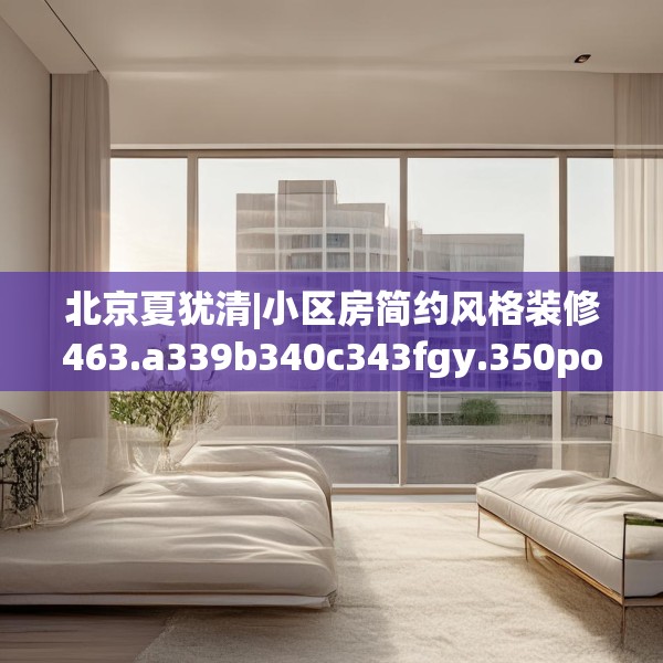 北京夏犹清|小区房简约风格装修463.a339b340c343fgy.350poiy