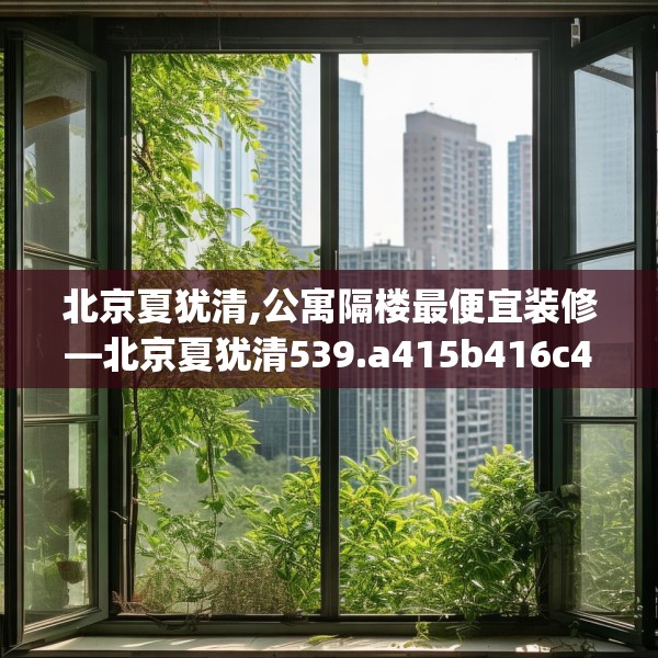 北京夏犹清,公寓隔楼最便宜装修—北京夏犹清539.a415b416c419fgy.426bnbn