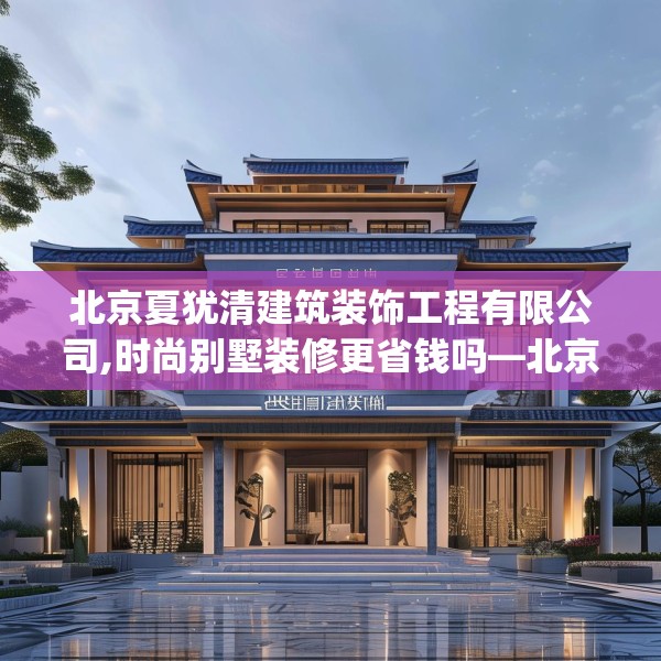 北京夏犹清建筑装饰工程有限公司,时尚别墅装修更省钱吗—北京夏犹清建筑装饰工程有限公司473.a349b350c353fgy.360fds