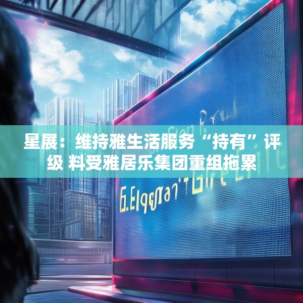 星展：维持雅生活服务“持有”评级 料受雅居乐集团重组拖累