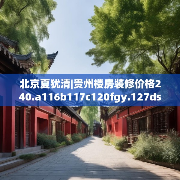 北京夏犹清|贵州楼房装修价格240.a116b117c120fgy.127dsfds