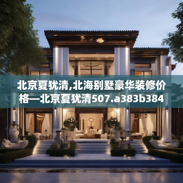 北京夏犹清,北海别墅豪华装修价格—北京夏犹清507.a383b384c387fgy.394uyk