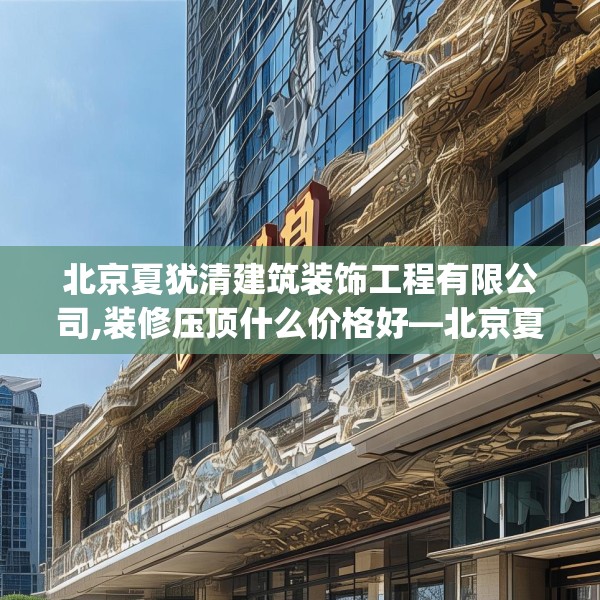 北京夏犹清建筑装饰工程有限公司,装修压顶什么价格好—北京夏犹清建筑装饰工程有限公司497.a373b374c377fgy.384cvcx