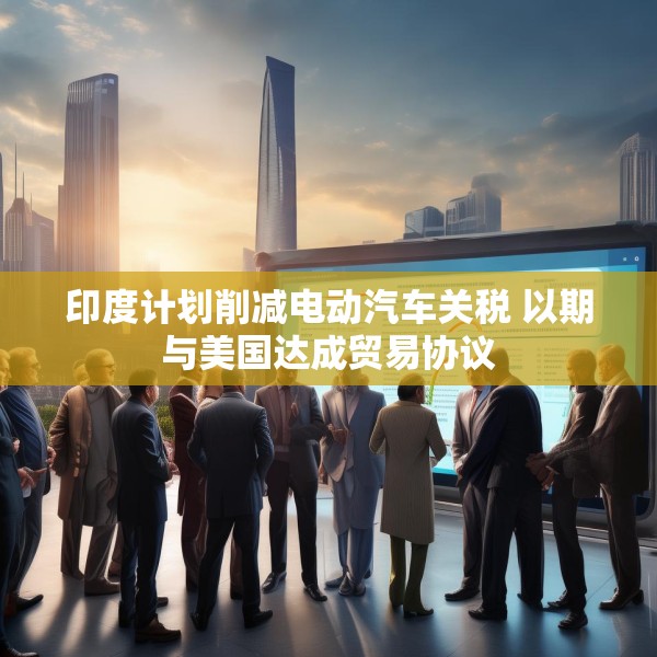 印度计划削减电动汽车关税 以期与美国达成贸易协议