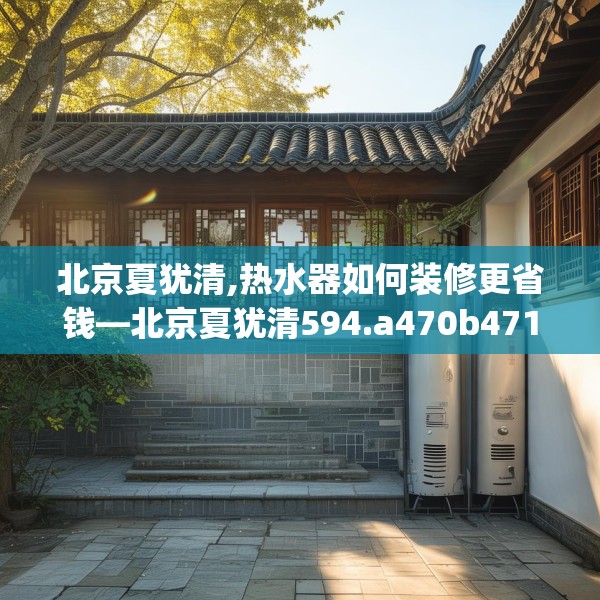 北京夏犹清,热水器如何装修更省钱—北京夏犹清594.a470b471c474fgy.481nbn