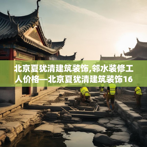 北京夏犹清建筑装饰,邻水装修工人价格—北京夏犹清建筑装饰160.a36b37c40fgy.47dewqe