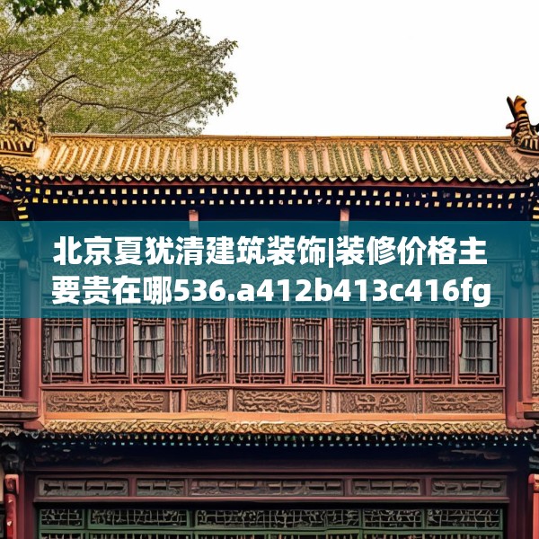 北京夏犹清建筑装饰|装修价格主要贵在哪536.a412b413c416fgy.423xczxv
