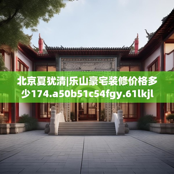 北京夏犹清|乐山豪宅装修价格多少174.a50b51c54fgy.61lkjl