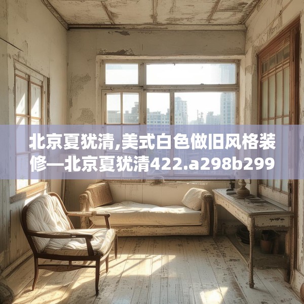 北京夏犹清,美式白色做旧风格装修—北京夏犹清422.a298b299c302fgy.309wew