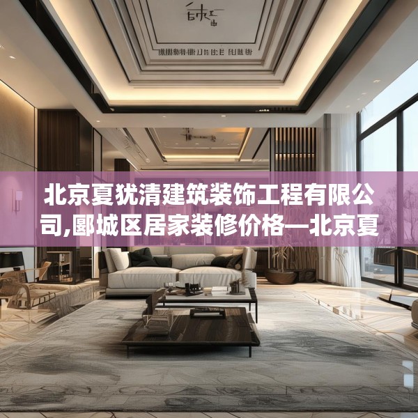 北京夏犹清建筑装饰工程有限公司,郾城区居家装修价格—北京夏犹清建筑装饰工程有限公司621.a497b498c501fgy508